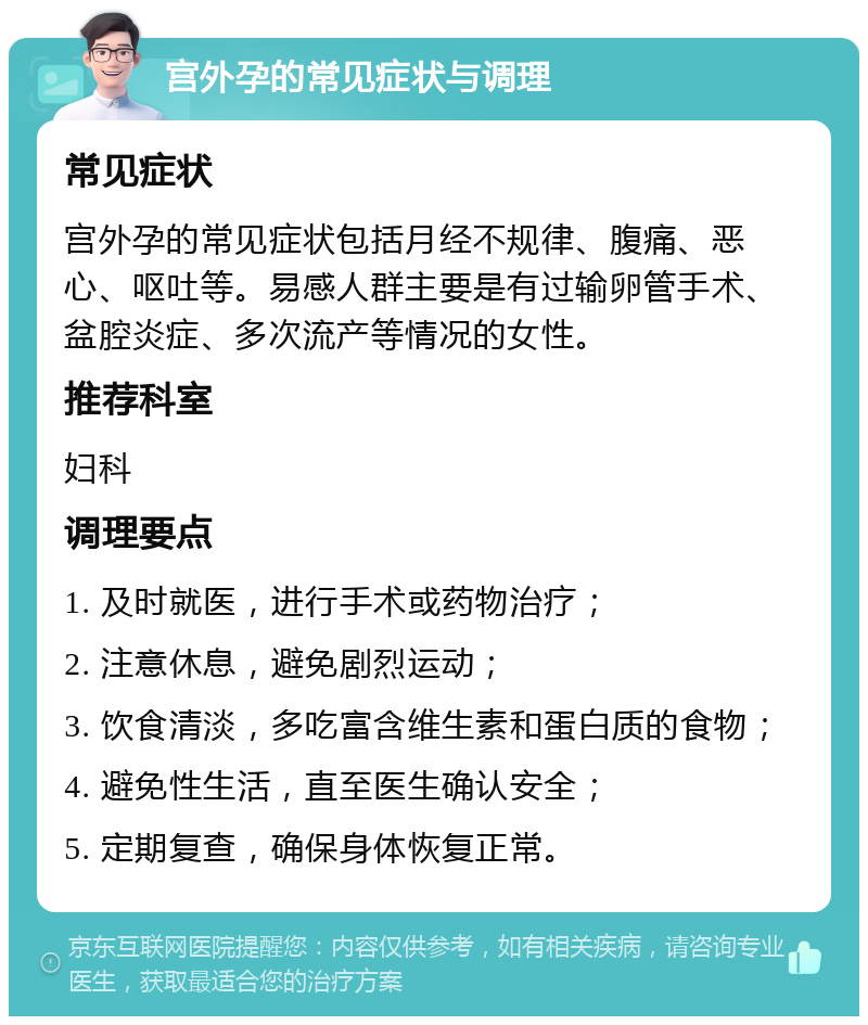 宫外孕的常见症状与调理 常见症状 宫外孕的常见症状包括月经不规律、腹痛、恶心、呕吐等。易感人群主要是有过输卵管手术、盆腔炎症、多次流产等情况的女性。 推荐科室 妇科 调理要点 1. 及时就医，进行手术或药物治疗； 2. 注意休息，避免剧烈运动； 3. 饮食清淡，多吃富含维生素和蛋白质的食物； 4. 避免性生活，直至医生确认安全； 5. 定期复查，确保身体恢复正常。