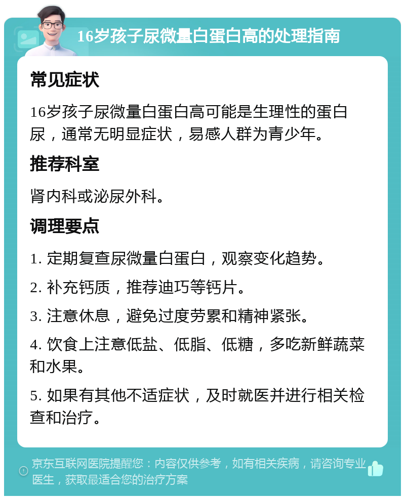 16岁孩子尿微量白蛋白高的处理指南 常见症状 16岁孩子尿微量白蛋白高可能是生理性的蛋白尿，通常无明显症状，易感人群为青少年。 推荐科室 肾内科或泌尿外科。 调理要点 1. 定期复查尿微量白蛋白，观察变化趋势。 2. 补充钙质，推荐迪巧等钙片。 3. 注意休息，避免过度劳累和精神紧张。 4. 饮食上注意低盐、低脂、低糖，多吃新鲜蔬菜和水果。 5. 如果有其他不适症状，及时就医并进行相关检查和治疗。