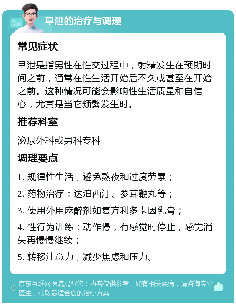 早泄的治疗与调理 常见症状 早泄是指男性在性交过程中，射精发生在预期时间之前，通常在性生活开始后不久或甚至在开始之前。这种情况可能会影响性生活质量和自信心，尤其是当它频繁发生时。 推荐科室 泌尿外科或男科专科 调理要点 1. 规律性生活，避免熬夜和过度劳累； 2. 药物治疗：达泊西汀、参茸鞭丸等； 3. 使用外用麻醉剂如复方利多卡因乳膏； 4. 性行为训练：动作慢，有感觉时停止，感觉消失再慢慢继续； 5. 转移注意力，减少焦虑和压力。