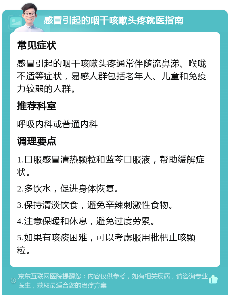 感冒引起的咽干咳嗽头疼就医指南 常见症状 感冒引起的咽干咳嗽头疼通常伴随流鼻涕、喉咙不适等症状，易感人群包括老年人、儿童和免疫力较弱的人群。 推荐科室 呼吸内科或普通内科 调理要点 1.口服感冒清热颗粒和蓝芩口服液，帮助缓解症状。 2.多饮水，促进身体恢复。 3.保持清淡饮食，避免辛辣刺激性食物。 4.注意保暖和休息，避免过度劳累。 5.如果有咳痰困难，可以考虑服用枇杷止咳颗粒。