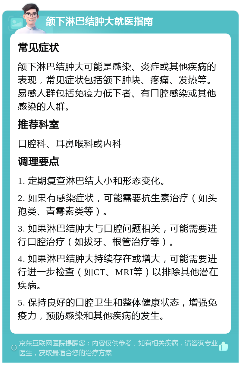 颌下淋巴结肿大就医指南 常见症状 颌下淋巴结肿大可能是感染、炎症或其他疾病的表现，常见症状包括颌下肿块、疼痛、发热等。易感人群包括免疫力低下者、有口腔感染或其他感染的人群。 推荐科室 口腔科、耳鼻喉科或内科 调理要点 1. 定期复查淋巴结大小和形态变化。 2. 如果有感染症状，可能需要抗生素治疗（如头孢类、青霉素类等）。 3. 如果淋巴结肿大与口腔问题相关，可能需要进行口腔治疗（如拔牙、根管治疗等）。 4. 如果淋巴结肿大持续存在或增大，可能需要进行进一步检查（如CT、MRI等）以排除其他潜在疾病。 5. 保持良好的口腔卫生和整体健康状态，增强免疫力，预防感染和其他疾病的发生。