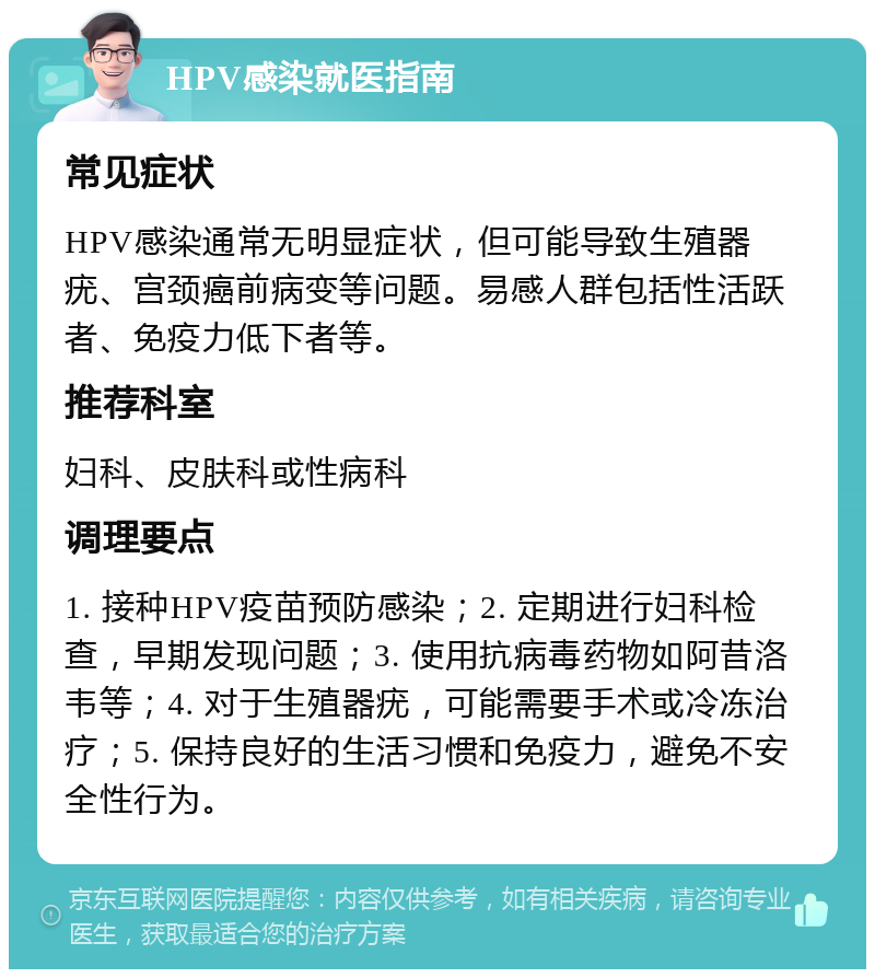 HPV感染就医指南 常见症状 HPV感染通常无明显症状，但可能导致生殖器疣、宫颈癌前病变等问题。易感人群包括性活跃者、免疫力低下者等。 推荐科室 妇科、皮肤科或性病科 调理要点 1. 接种HPV疫苗预防感染；2. 定期进行妇科检查，早期发现问题；3. 使用抗病毒药物如阿昔洛韦等；4. 对于生殖器疣，可能需要手术或冷冻治疗；5. 保持良好的生活习惯和免疫力，避免不安全性行为。