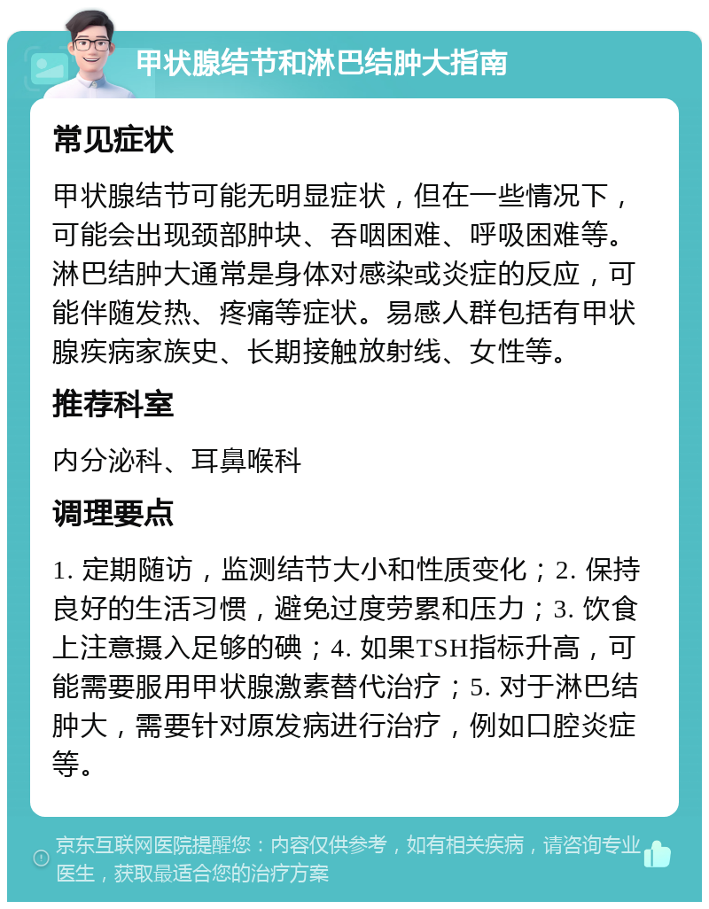 甲状腺结节和淋巴结肿大指南 常见症状 甲状腺结节可能无明显症状，但在一些情况下，可能会出现颈部肿块、吞咽困难、呼吸困难等。淋巴结肿大通常是身体对感染或炎症的反应，可能伴随发热、疼痛等症状。易感人群包括有甲状腺疾病家族史、长期接触放射线、女性等。 推荐科室 内分泌科、耳鼻喉科 调理要点 1. 定期随访，监测结节大小和性质变化；2. 保持良好的生活习惯，避免过度劳累和压力；3. 饮食上注意摄入足够的碘；4. 如果TSH指标升高，可能需要服用甲状腺激素替代治疗；5. 对于淋巴结肿大，需要针对原发病进行治疗，例如口腔炎症等。