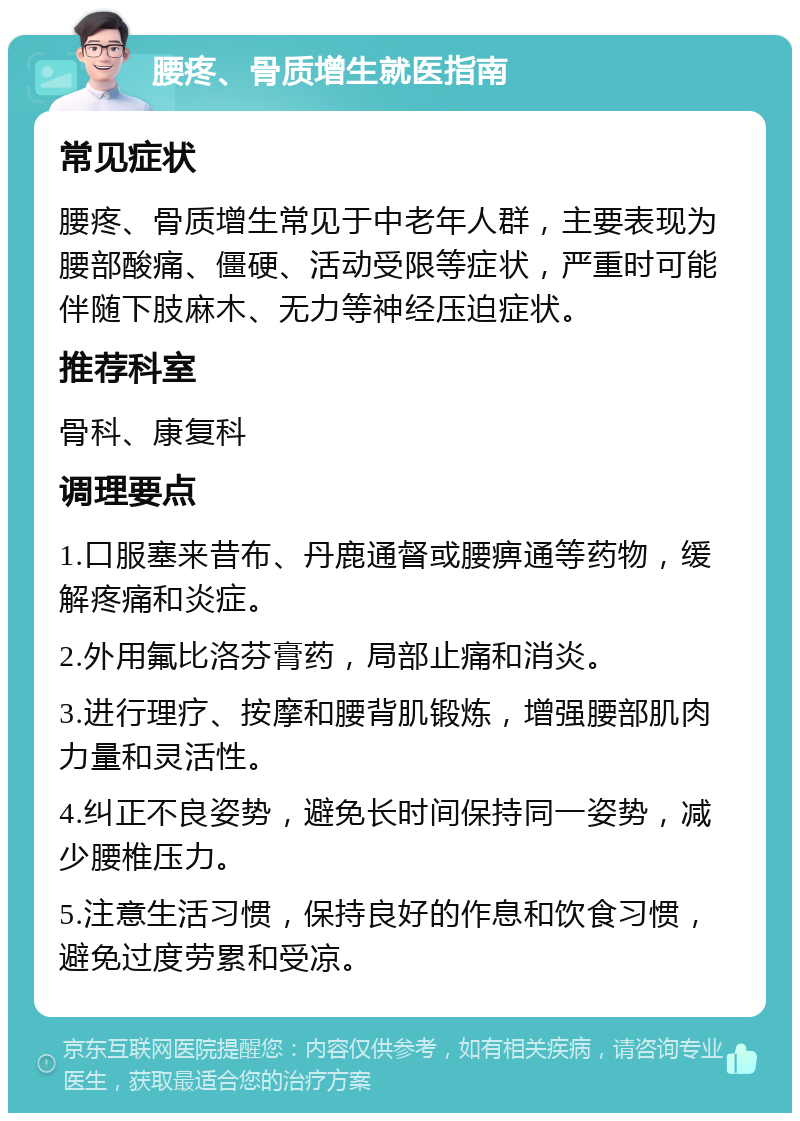 腰疼、骨质增生就医指南 常见症状 腰疼、骨质增生常见于中老年人群，主要表现为腰部酸痛、僵硬、活动受限等症状，严重时可能伴随下肢麻木、无力等神经压迫症状。 推荐科室 骨科、康复科 调理要点 1.口服塞来昔布、丹鹿通督或腰痹通等药物，缓解疼痛和炎症。 2.外用氟比洛芬膏药，局部止痛和消炎。 3.进行理疗、按摩和腰背肌锻炼，增强腰部肌肉力量和灵活性。 4.纠正不良姿势，避免长时间保持同一姿势，减少腰椎压力。 5.注意生活习惯，保持良好的作息和饮食习惯，避免过度劳累和受凉。