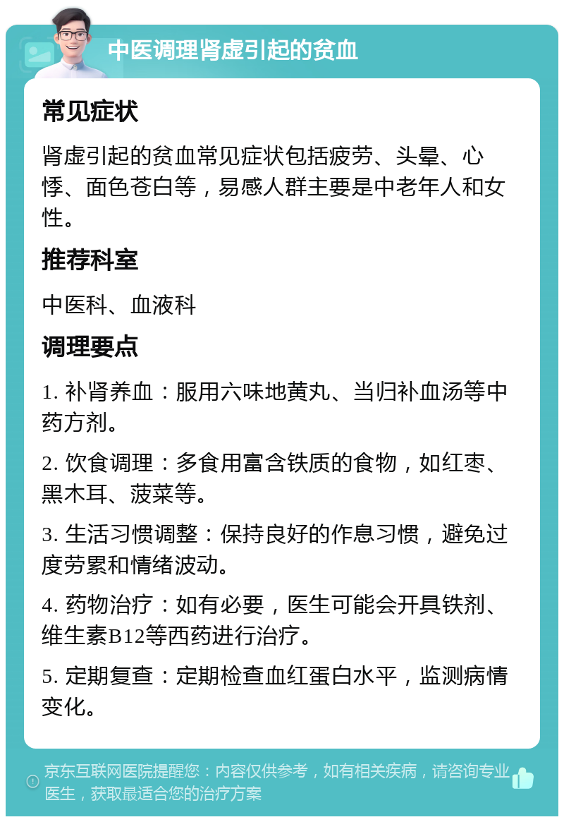 中医调理肾虚引起的贫血 常见症状 肾虚引起的贫血常见症状包括疲劳、头晕、心悸、面色苍白等，易感人群主要是中老年人和女性。 推荐科室 中医科、血液科 调理要点 1. 补肾养血：服用六味地黄丸、当归补血汤等中药方剂。 2. 饮食调理：多食用富含铁质的食物，如红枣、黑木耳、菠菜等。 3. 生活习惯调整：保持良好的作息习惯，避免过度劳累和情绪波动。 4. 药物治疗：如有必要，医生可能会开具铁剂、维生素B12等西药进行治疗。 5. 定期复查：定期检查血红蛋白水平，监测病情变化。