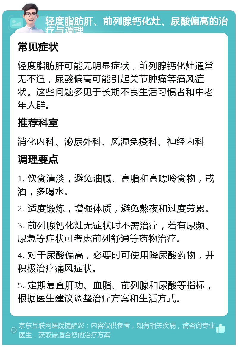 轻度脂肪肝、前列腺钙化灶、尿酸偏高的治疗与调理 常见症状 轻度脂肪肝可能无明显症状，前列腺钙化灶通常无不适，尿酸偏高可能引起关节肿痛等痛风症状。这些问题多见于长期不良生活习惯者和中老年人群。 推荐科室 消化内科、泌尿外科、风湿免疫科、神经内科 调理要点 1. 饮食清淡，避免油腻、高脂和高嘌呤食物，戒酒，多喝水。 2. 适度锻炼，增强体质，避免熬夜和过度劳累。 3. 前列腺钙化灶无症状时不需治疗，若有尿频、尿急等症状可考虑前列舒通等药物治疗。 4. 对于尿酸偏高，必要时可使用降尿酸药物，并积极治疗痛风症状。 5. 定期复查肝功、血脂、前列腺和尿酸等指标，根据医生建议调整治疗方案和生活方式。