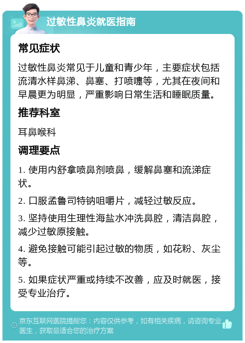 过敏性鼻炎就医指南 常见症状 过敏性鼻炎常见于儿童和青少年，主要症状包括流清水样鼻涕、鼻塞、打喷嚏等，尤其在夜间和早晨更为明显，严重影响日常生活和睡眠质量。 推荐科室 耳鼻喉科 调理要点 1. 使用内舒拿喷鼻剂喷鼻，缓解鼻塞和流涕症状。 2. 口服孟鲁司特钠咀嚼片，减轻过敏反应。 3. 坚持使用生理性海盐水冲洗鼻腔，清洁鼻腔，减少过敏原接触。 4. 避免接触可能引起过敏的物质，如花粉、灰尘等。 5. 如果症状严重或持续不改善，应及时就医，接受专业治疗。