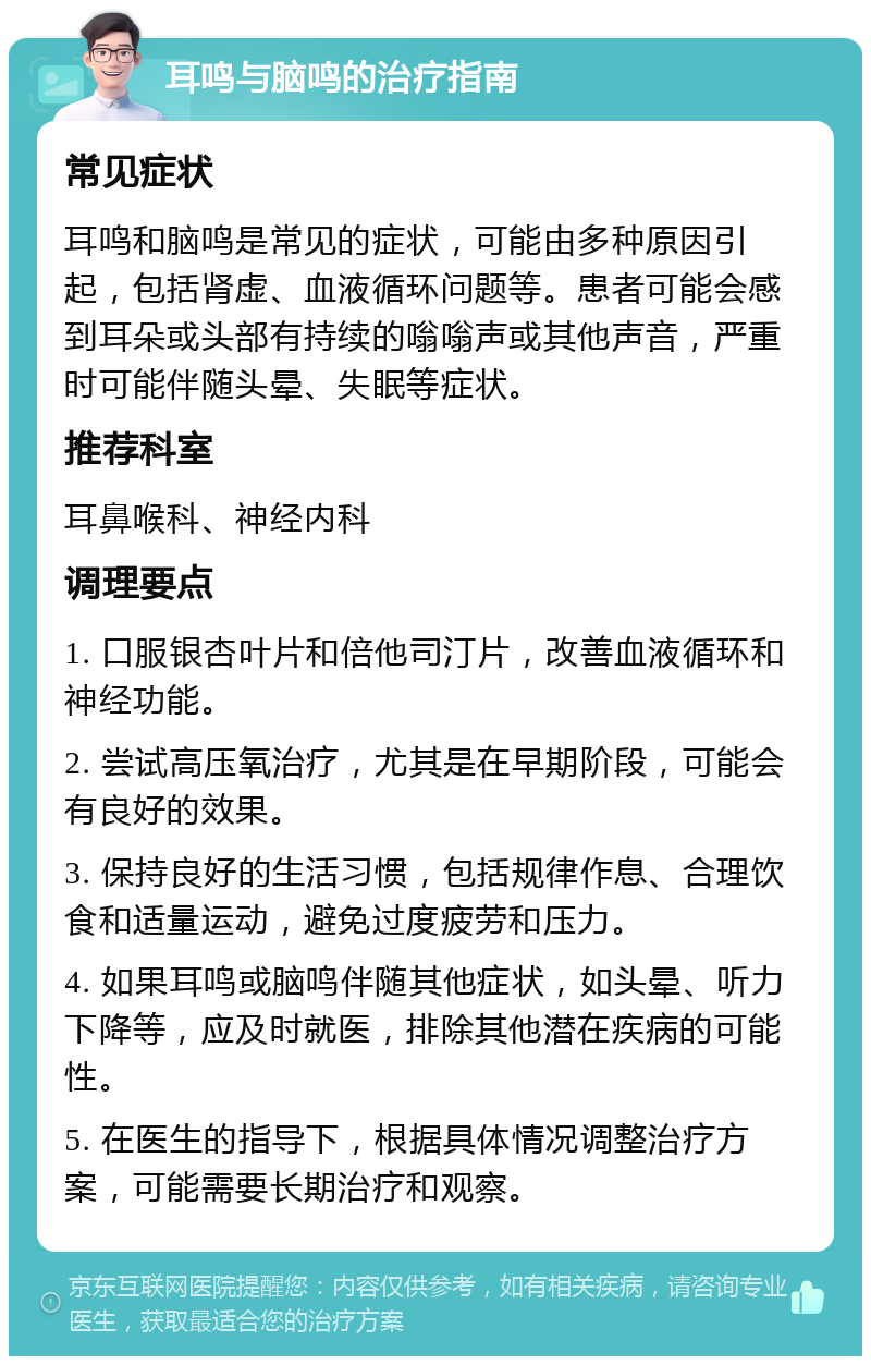 耳鸣与脑鸣的治疗指南 常见症状 耳鸣和脑鸣是常见的症状，可能由多种原因引起，包括肾虚、血液循环问题等。患者可能会感到耳朵或头部有持续的嗡嗡声或其他声音，严重时可能伴随头晕、失眠等症状。 推荐科室 耳鼻喉科、神经内科 调理要点 1. 口服银杏叶片和倍他司汀片，改善血液循环和神经功能。 2. 尝试高压氧治疗，尤其是在早期阶段，可能会有良好的效果。 3. 保持良好的生活习惯，包括规律作息、合理饮食和适量运动，避免过度疲劳和压力。 4. 如果耳鸣或脑鸣伴随其他症状，如头晕、听力下降等，应及时就医，排除其他潜在疾病的可能性。 5. 在医生的指导下，根据具体情况调整治疗方案，可能需要长期治疗和观察。