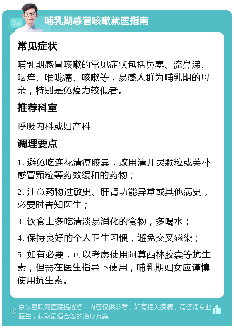 哺乳期感冒咳嗽就医指南 常见症状 哺乳期感冒咳嗽的常见症状包括鼻塞、流鼻涕、咽痒、喉咙痛、咳嗽等，易感人群为哺乳期的母亲，特别是免疫力较低者。 推荐科室 呼吸内科或妇产科 调理要点 1. 避免吃连花清瘟胶囊，改用清开灵颗粒或芙朴感冒颗粒等药效缓和的药物； 2. 注意药物过敏史、肝肾功能异常或其他病史，必要时告知医生； 3. 饮食上多吃清淡易消化的食物，多喝水； 4. 保持良好的个人卫生习惯，避免交叉感染； 5. 如有必要，可以考虑使用阿莫西林胶囊等抗生素，但需在医生指导下使用，哺乳期妇女应谨慎使用抗生素。