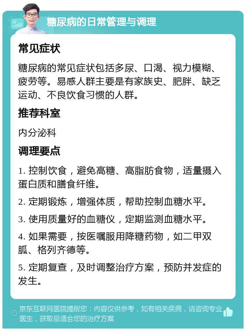 糖尿病的日常管理与调理 常见症状 糖尿病的常见症状包括多尿、口渴、视力模糊、疲劳等。易感人群主要是有家族史、肥胖、缺乏运动、不良饮食习惯的人群。 推荐科室 内分泌科 调理要点 1. 控制饮食，避免高糖、高脂肪食物，适量摄入蛋白质和膳食纤维。 2. 定期锻炼，增强体质，帮助控制血糖水平。 3. 使用质量好的血糖仪，定期监测血糖水平。 4. 如果需要，按医嘱服用降糖药物，如二甲双胍、格列齐德等。 5. 定期复查，及时调整治疗方案，预防并发症的发生。