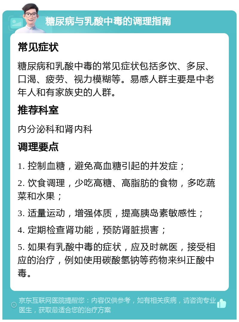 糖尿病与乳酸中毒的调理指南 常见症状 糖尿病和乳酸中毒的常见症状包括多饮、多尿、口渴、疲劳、视力模糊等。易感人群主要是中老年人和有家族史的人群。 推荐科室 内分泌科和肾内科 调理要点 1. 控制血糖，避免高血糖引起的并发症； 2. 饮食调理，少吃高糖、高脂肪的食物，多吃蔬菜和水果； 3. 适量运动，增强体质，提高胰岛素敏感性； 4. 定期检查肾功能，预防肾脏损害； 5. 如果有乳酸中毒的症状，应及时就医，接受相应的治疗，例如使用碳酸氢钠等药物来纠正酸中毒。