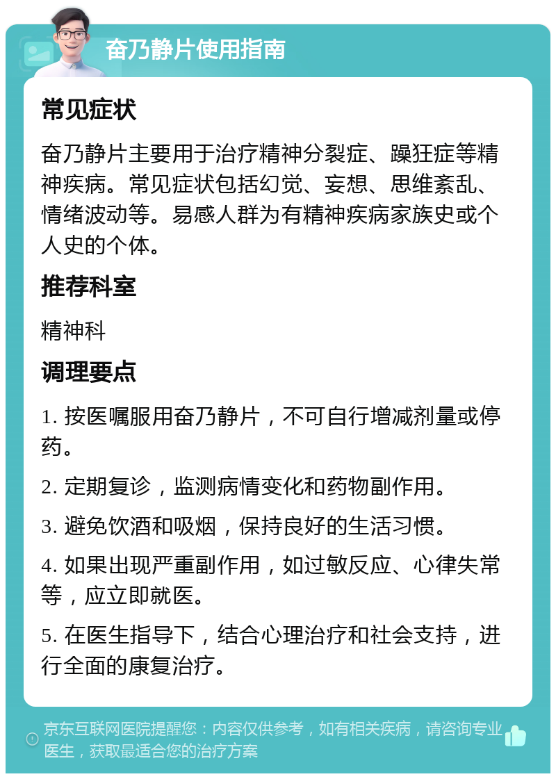 奋乃静片使用指南 常见症状 奋乃静片主要用于治疗精神分裂症、躁狂症等精神疾病。常见症状包括幻觉、妄想、思维紊乱、情绪波动等。易感人群为有精神疾病家族史或个人史的个体。 推荐科室 精神科 调理要点 1. 按医嘱服用奋乃静片，不可自行增减剂量或停药。 2. 定期复诊，监测病情变化和药物副作用。 3. 避免饮酒和吸烟，保持良好的生活习惯。 4. 如果出现严重副作用，如过敏反应、心律失常等，应立即就医。 5. 在医生指导下，结合心理治疗和社会支持，进行全面的康复治疗。