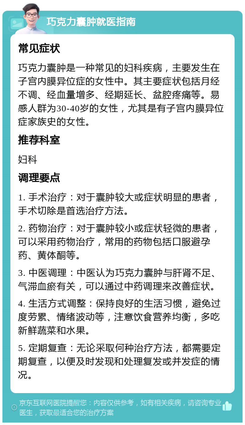 巧克力囊肿就医指南 常见症状 巧克力囊肿是一种常见的妇科疾病，主要发生在子宫内膜异位症的女性中。其主要症状包括月经不调、经血量增多、经期延长、盆腔疼痛等。易感人群为30-40岁的女性，尤其是有子宫内膜异位症家族史的女性。 推荐科室 妇科 调理要点 1. 手术治疗：对于囊肿较大或症状明显的患者，手术切除是首选治疗方法。 2. 药物治疗：对于囊肿较小或症状轻微的患者，可以采用药物治疗，常用的药物包括口服避孕药、黄体酮等。 3. 中医调理：中医认为巧克力囊肿与肝肾不足、气滞血瘀有关，可以通过中药调理来改善症状。 4. 生活方式调整：保持良好的生活习惯，避免过度劳累、情绪波动等，注意饮食营养均衡，多吃新鲜蔬菜和水果。 5. 定期复查：无论采取何种治疗方法，都需要定期复查，以便及时发现和处理复发或并发症的情况。