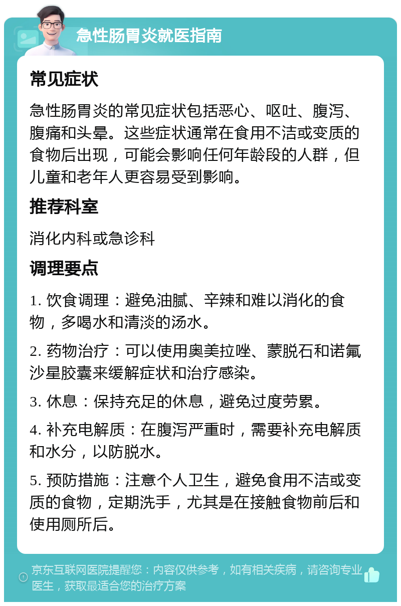 急性肠胃炎就医指南 常见症状 急性肠胃炎的常见症状包括恶心、呕吐、腹泻、腹痛和头晕。这些症状通常在食用不洁或变质的食物后出现，可能会影响任何年龄段的人群，但儿童和老年人更容易受到影响。 推荐科室 消化内科或急诊科 调理要点 1. 饮食调理：避免油腻、辛辣和难以消化的食物，多喝水和清淡的汤水。 2. 药物治疗：可以使用奥美拉唑、蒙脱石和诺氟沙星胶囊来缓解症状和治疗感染。 3. 休息：保持充足的休息，避免过度劳累。 4. 补充电解质：在腹泻严重时，需要补充电解质和水分，以防脱水。 5. 预防措施：注意个人卫生，避免食用不洁或变质的食物，定期洗手，尤其是在接触食物前后和使用厕所后。