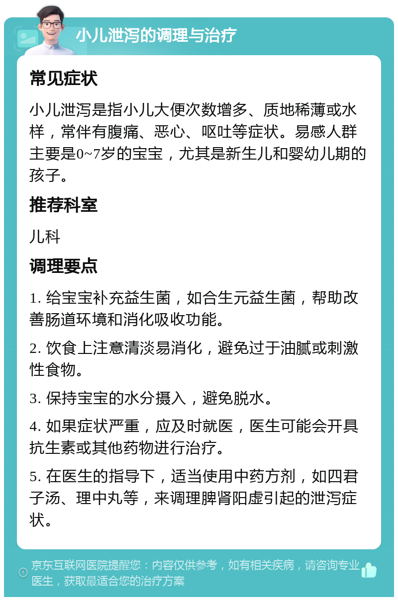 小儿泄泻的调理与治疗 常见症状 小儿泄泻是指小儿大便次数增多、质地稀薄或水样，常伴有腹痛、恶心、呕吐等症状。易感人群主要是0~7岁的宝宝，尤其是新生儿和婴幼儿期的孩子。 推荐科室 儿科 调理要点 1. 给宝宝补充益生菌，如合生元益生菌，帮助改善肠道环境和消化吸收功能。 2. 饮食上注意清淡易消化，避免过于油腻或刺激性食物。 3. 保持宝宝的水分摄入，避免脱水。 4. 如果症状严重，应及时就医，医生可能会开具抗生素或其他药物进行治疗。 5. 在医生的指导下，适当使用中药方剂，如四君子汤、理中丸等，来调理脾肾阳虚引起的泄泻症状。