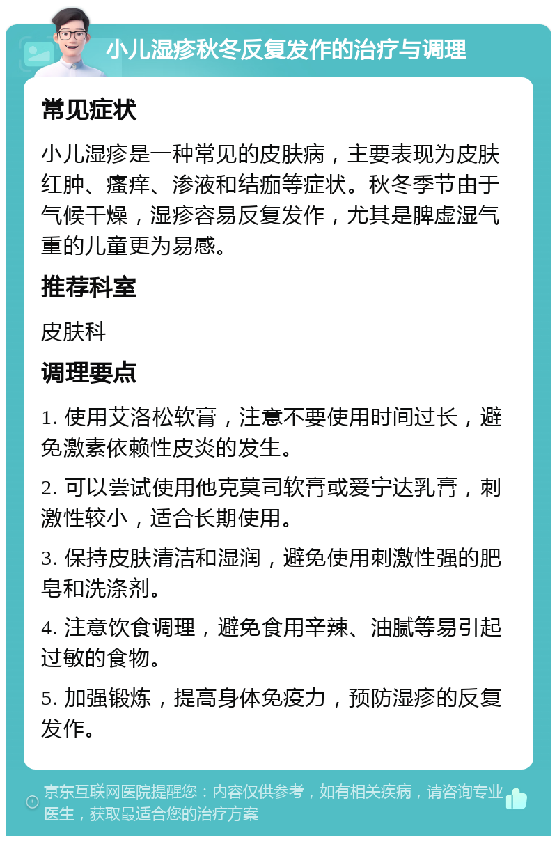 小儿湿疹秋冬反复发作的治疗与调理 常见症状 小儿湿疹是一种常见的皮肤病，主要表现为皮肤红肿、瘙痒、渗液和结痂等症状。秋冬季节由于气候干燥，湿疹容易反复发作，尤其是脾虚湿气重的儿童更为易感。 推荐科室 皮肤科 调理要点 1. 使用艾洛松软膏，注意不要使用时间过长，避免激素依赖性皮炎的发生。 2. 可以尝试使用他克莫司软膏或爱宁达乳膏，刺激性较小，适合长期使用。 3. 保持皮肤清洁和湿润，避免使用刺激性强的肥皂和洗涤剂。 4. 注意饮食调理，避免食用辛辣、油腻等易引起过敏的食物。 5. 加强锻炼，提高身体免疫力，预防湿疹的反复发作。