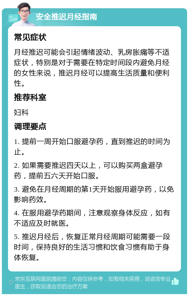 安全推迟月经指南 常见症状 月经推迟可能会引起情绪波动、乳房胀痛等不适症状，特别是对于需要在特定时间段内避免月经的女性来说，推迟月经可以提高生活质量和便利性。 推荐科室 妇科 调理要点 1. 提前一周开始口服避孕药，直到推迟的时间为止。 2. 如果需要推迟四天以上，可以购买两盒避孕药，提前五六天开始口服。 3. 避免在月经周期的第1天开始服用避孕药，以免影响药效。 4. 在服用避孕药期间，注意观察身体反应，如有不适应及时就医。 5. 推迟月经后，恢复正常月经周期可能需要一段时间，保持良好的生活习惯和饮食习惯有助于身体恢复。