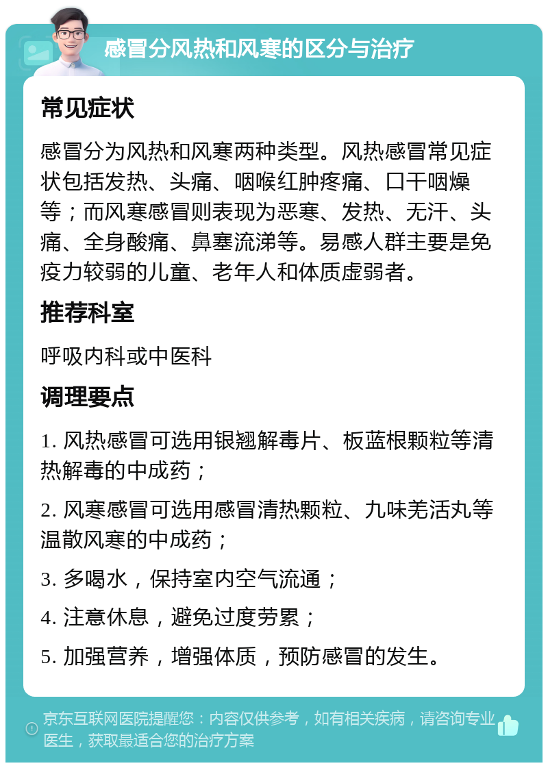 感冒分风热和风寒的区分与治疗 常见症状 感冒分为风热和风寒两种类型。风热感冒常见症状包括发热、头痛、咽喉红肿疼痛、口干咽燥等；而风寒感冒则表现为恶寒、发热、无汗、头痛、全身酸痛、鼻塞流涕等。易感人群主要是免疫力较弱的儿童、老年人和体质虚弱者。 推荐科室 呼吸内科或中医科 调理要点 1. 风热感冒可选用银翘解毒片、板蓝根颗粒等清热解毒的中成药； 2. 风寒感冒可选用感冒清热颗粒、九味羌活丸等温散风寒的中成药； 3. 多喝水，保持室内空气流通； 4. 注意休息，避免过度劳累； 5. 加强营养，增强体质，预防感冒的发生。