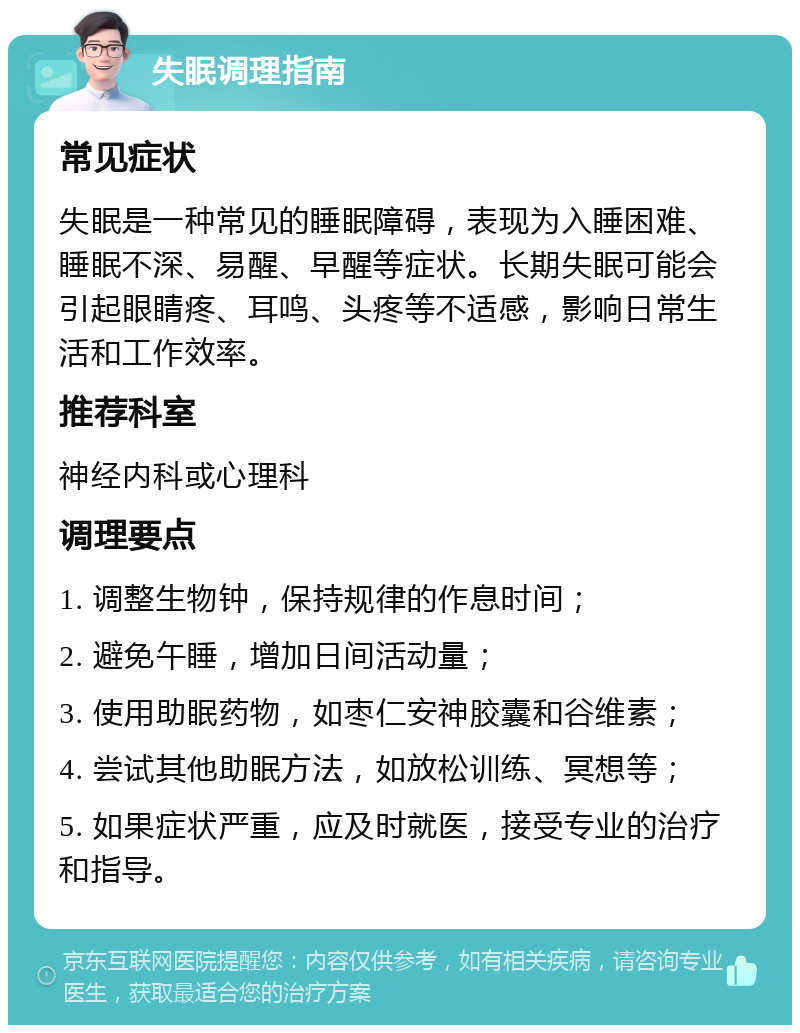 失眠调理指南 常见症状 失眠是一种常见的睡眠障碍，表现为入睡困难、睡眠不深、易醒、早醒等症状。长期失眠可能会引起眼睛疼、耳鸣、头疼等不适感，影响日常生活和工作效率。 推荐科室 神经内科或心理科 调理要点 1. 调整生物钟，保持规律的作息时间； 2. 避免午睡，增加日间活动量； 3. 使用助眠药物，如枣仁安神胶囊和谷维素； 4. 尝试其他助眠方法，如放松训练、冥想等； 5. 如果症状严重，应及时就医，接受专业的治疗和指导。