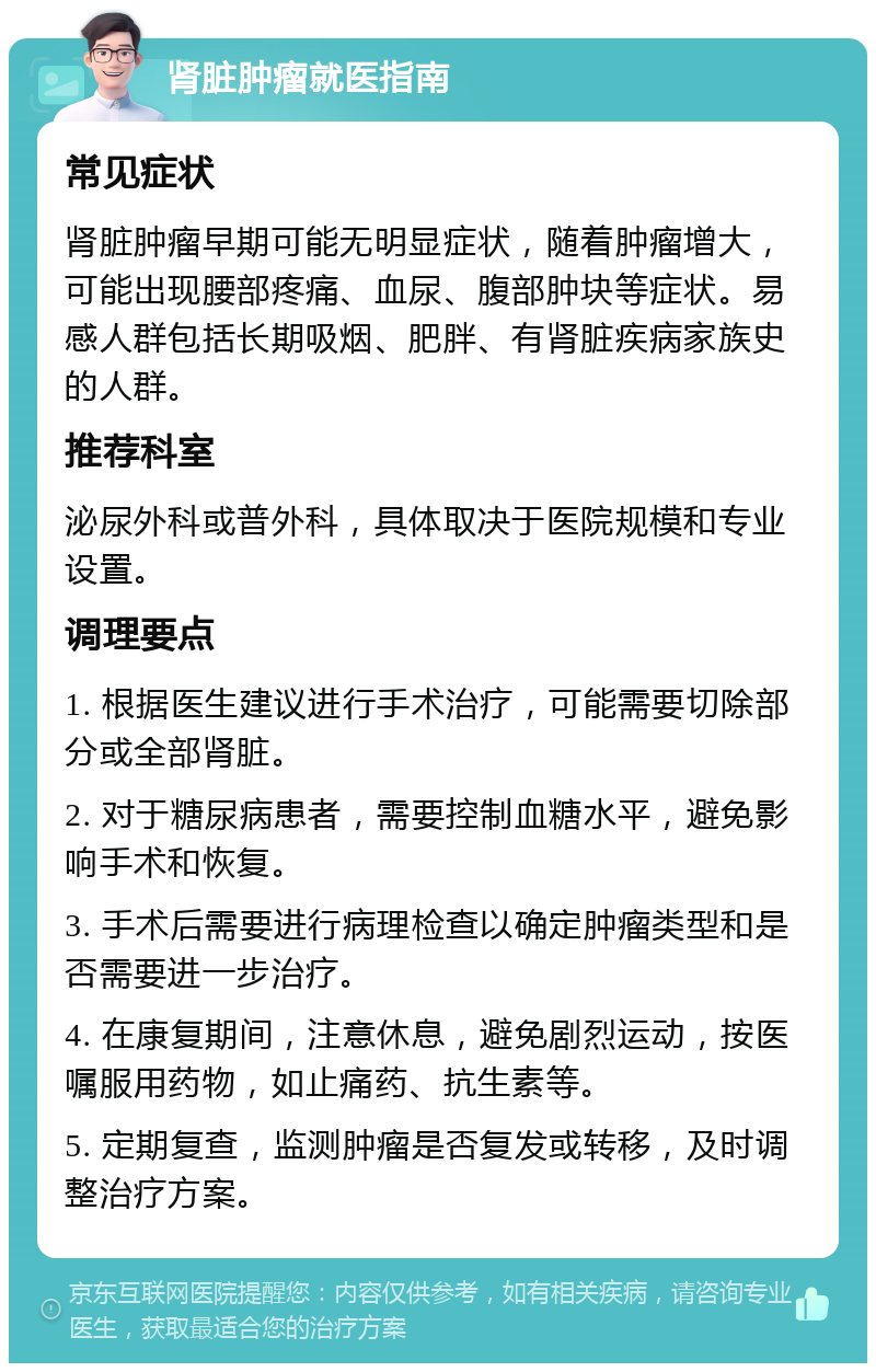 肾脏肿瘤就医指南 常见症状 肾脏肿瘤早期可能无明显症状，随着肿瘤增大，可能出现腰部疼痛、血尿、腹部肿块等症状。易感人群包括长期吸烟、肥胖、有肾脏疾病家族史的人群。 推荐科室 泌尿外科或普外科，具体取决于医院规模和专业设置。 调理要点 1. 根据医生建议进行手术治疗，可能需要切除部分或全部肾脏。 2. 对于糖尿病患者，需要控制血糖水平，避免影响手术和恢复。 3. 手术后需要进行病理检查以确定肿瘤类型和是否需要进一步治疗。 4. 在康复期间，注意休息，避免剧烈运动，按医嘱服用药物，如止痛药、抗生素等。 5. 定期复查，监测肿瘤是否复发或转移，及时调整治疗方案。