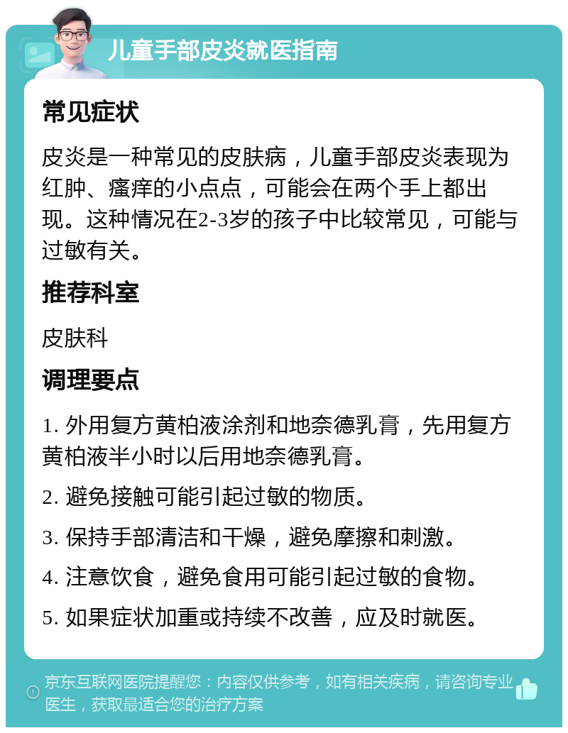 儿童手部皮炎就医指南 常见症状 皮炎是一种常见的皮肤病，儿童手部皮炎表现为红肿、瘙痒的小点点，可能会在两个手上都出现。这种情况在2-3岁的孩子中比较常见，可能与过敏有关。 推荐科室 皮肤科 调理要点 1. 外用复方黄柏液涂剂和地奈德乳膏，先用复方黄柏液半小时以后用地奈德乳膏。 2. 避免接触可能引起过敏的物质。 3. 保持手部清洁和干燥，避免摩擦和刺激。 4. 注意饮食，避免食用可能引起过敏的食物。 5. 如果症状加重或持续不改善，应及时就医。