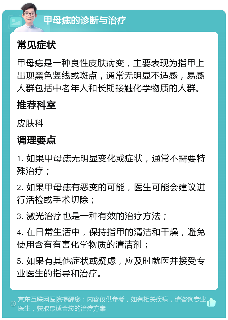 甲母痣的诊断与治疗 常见症状 甲母痣是一种良性皮肤病变，主要表现为指甲上出现黑色竖线或斑点，通常无明显不适感，易感人群包括中老年人和长期接触化学物质的人群。 推荐科室 皮肤科 调理要点 1. 如果甲母痣无明显变化或症状，通常不需要特殊治疗； 2. 如果甲母痣有恶变的可能，医生可能会建议进行活检或手术切除； 3. 激光治疗也是一种有效的治疗方法； 4. 在日常生活中，保持指甲的清洁和干燥，避免使用含有有害化学物质的清洁剂； 5. 如果有其他症状或疑虑，应及时就医并接受专业医生的指导和治疗。