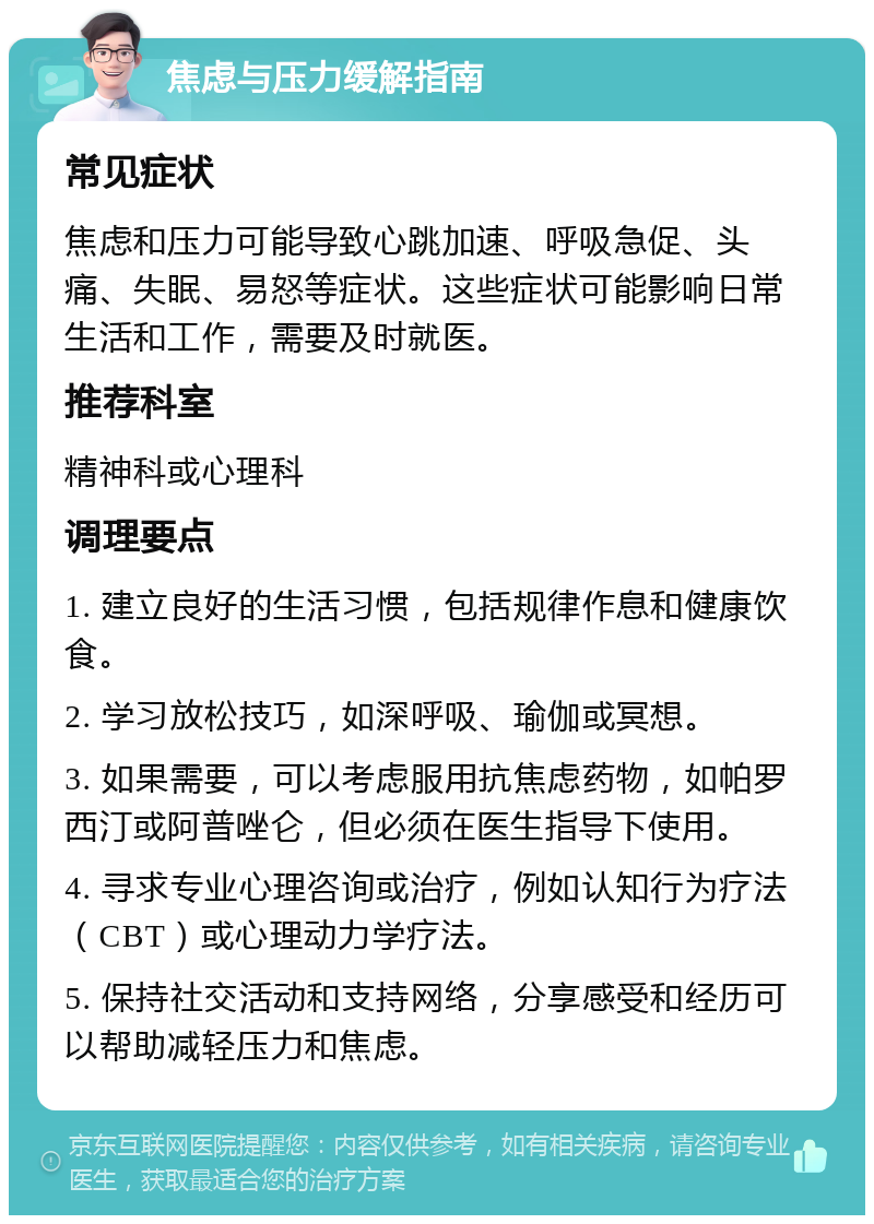 焦虑与压力缓解指南 常见症状 焦虑和压力可能导致心跳加速、呼吸急促、头痛、失眠、易怒等症状。这些症状可能影响日常生活和工作，需要及时就医。 推荐科室 精神科或心理科 调理要点 1. 建立良好的生活习惯，包括规律作息和健康饮食。 2. 学习放松技巧，如深呼吸、瑜伽或冥想。 3. 如果需要，可以考虑服用抗焦虑药物，如帕罗西汀或阿普唑仑，但必须在医生指导下使用。 4. 寻求专业心理咨询或治疗，例如认知行为疗法（CBT）或心理动力学疗法。 5. 保持社交活动和支持网络，分享感受和经历可以帮助减轻压力和焦虑。