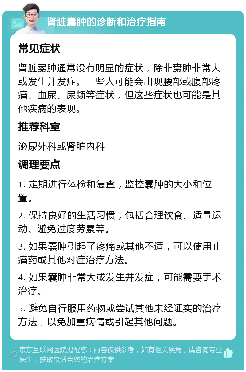 肾脏囊肿的诊断和治疗指南 常见症状 肾脏囊肿通常没有明显的症状，除非囊肿非常大或发生并发症。一些人可能会出现腰部或腹部疼痛、血尿、尿频等症状，但这些症状也可能是其他疾病的表现。 推荐科室 泌尿外科或肾脏内科 调理要点 1. 定期进行体检和复查，监控囊肿的大小和位置。 2. 保持良好的生活习惯，包括合理饮食、适量运动、避免过度劳累等。 3. 如果囊肿引起了疼痛或其他不适，可以使用止痛药或其他对症治疗方法。 4. 如果囊肿非常大或发生并发症，可能需要手术治疗。 5. 避免自行服用药物或尝试其他未经证实的治疗方法，以免加重病情或引起其他问题。