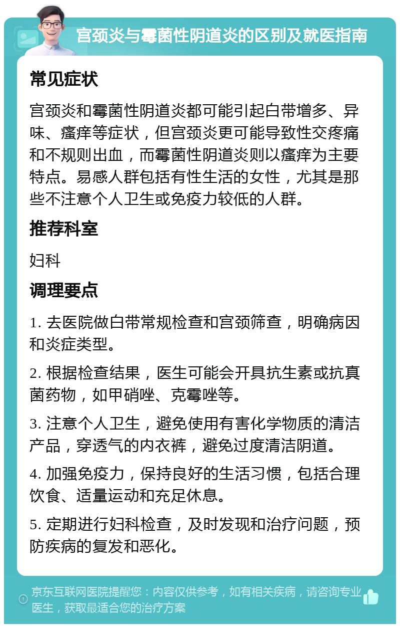 宫颈炎与霉菌性阴道炎的区别及就医指南 常见症状 宫颈炎和霉菌性阴道炎都可能引起白带增多、异味、瘙痒等症状，但宫颈炎更可能导致性交疼痛和不规则出血，而霉菌性阴道炎则以瘙痒为主要特点。易感人群包括有性生活的女性，尤其是那些不注意个人卫生或免疫力较低的人群。 推荐科室 妇科 调理要点 1. 去医院做白带常规检查和宫颈筛查，明确病因和炎症类型。 2. 根据检查结果，医生可能会开具抗生素或抗真菌药物，如甲硝唑、克霉唑等。 3. 注意个人卫生，避免使用有害化学物质的清洁产品，穿透气的内衣裤，避免过度清洁阴道。 4. 加强免疫力，保持良好的生活习惯，包括合理饮食、适量运动和充足休息。 5. 定期进行妇科检查，及时发现和治疗问题，预防疾病的复发和恶化。