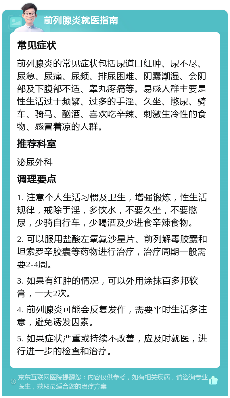 前列腺炎就医指南 常见症状 前列腺炎的常见症状包括尿道口红肿、尿不尽、尿急、尿痛、尿频、排尿困难、阴囊潮湿、会阴部及下腹部不适、睾丸疼痛等。易感人群主要是性生活过于频繁、过多的手淫、久坐、憋尿、骑车、骑马、酗酒、喜欢吃辛辣、刺激生冷性的食物、感冒着凉的人群。 推荐科室 泌尿外科 调理要点 1. 注意个人生活习惯及卫生，增强锻炼，性生活规律，戒除手淫，多饮水，不要久坐，不要憋尿，少骑自行车，少喝酒及少进食辛辣食物。 2. 可以服用盐酸左氧氟沙星片、前列解毒胶囊和坦索罗辛胶囊等药物进行治疗，治疗周期一般需要2-4周。 3. 如果有红肿的情况，可以外用涂抹百多邦软膏，一天2次。 4. 前列腺炎可能会反复发作，需要平时生活多注意，避免诱发因素。 5. 如果症状严重或持续不改善，应及时就医，进行进一步的检查和治疗。