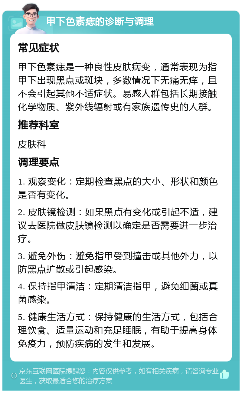 甲下色素痣的诊断与调理 常见症状 甲下色素痣是一种良性皮肤病变，通常表现为指甲下出现黑点或斑块，多数情况下无痛无痒，且不会引起其他不适症状。易感人群包括长期接触化学物质、紫外线辐射或有家族遗传史的人群。 推荐科室 皮肤科 调理要点 1. 观察变化：定期检查黑点的大小、形状和颜色是否有变化。 2. 皮肤镜检测：如果黑点有变化或引起不适，建议去医院做皮肤镜检测以确定是否需要进一步治疗。 3. 避免外伤：避免指甲受到撞击或其他外力，以防黑点扩散或引起感染。 4. 保持指甲清洁：定期清洁指甲，避免细菌或真菌感染。 5. 健康生活方式：保持健康的生活方式，包括合理饮食、适量运动和充足睡眠，有助于提高身体免疫力，预防疾病的发生和发展。