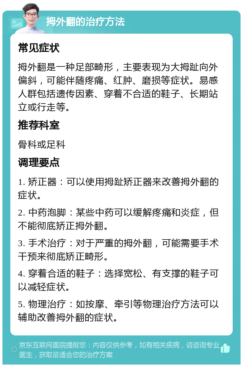 拇外翻的治疗方法 常见症状 拇外翻是一种足部畸形，主要表现为大拇趾向外偏斜，可能伴随疼痛、红肿、磨损等症状。易感人群包括遗传因素、穿着不合适的鞋子、长期站立或行走等。 推荐科室 骨科或足科 调理要点 1. 矫正器：可以使用拇趾矫正器来改善拇外翻的症状。 2. 中药泡脚：某些中药可以缓解疼痛和炎症，但不能彻底矫正拇外翻。 3. 手术治疗：对于严重的拇外翻，可能需要手术干预来彻底矫正畸形。 4. 穿着合适的鞋子：选择宽松、有支撑的鞋子可以减轻症状。 5. 物理治疗：如按摩、牵引等物理治疗方法可以辅助改善拇外翻的症状。