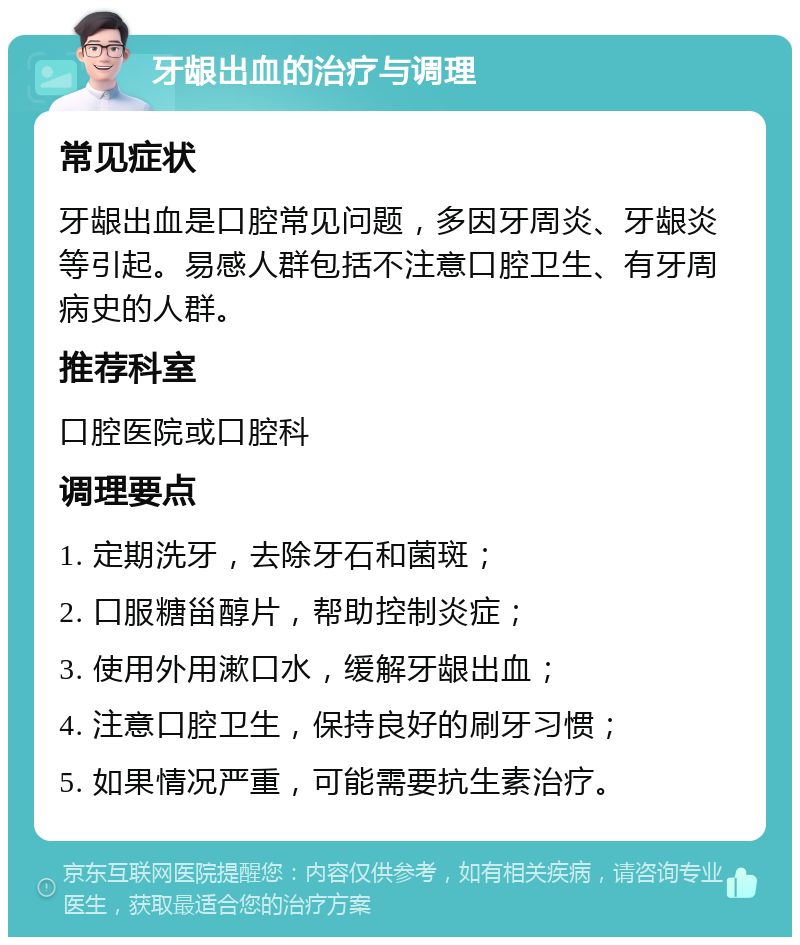 牙龈出血的治疗与调理 常见症状 牙龈出血是口腔常见问题，多因牙周炎、牙龈炎等引起。易感人群包括不注意口腔卫生、有牙周病史的人群。 推荐科室 口腔医院或口腔科 调理要点 1. 定期洗牙，去除牙石和菌斑； 2. 口服糖甾醇片，帮助控制炎症； 3. 使用外用漱口水，缓解牙龈出血； 4. 注意口腔卫生，保持良好的刷牙习惯； 5. 如果情况严重，可能需要抗生素治疗。