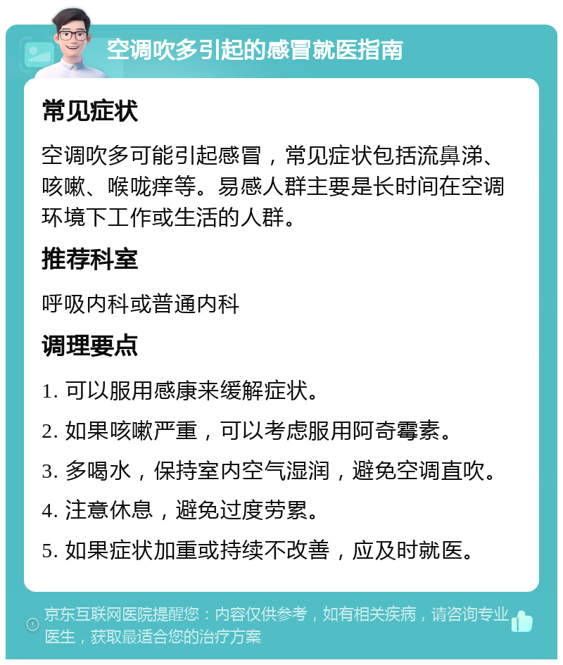 空调吹多引起的感冒就医指南 常见症状 空调吹多可能引起感冒，常见症状包括流鼻涕、咳嗽、喉咙痒等。易感人群主要是长时间在空调环境下工作或生活的人群。 推荐科室 呼吸内科或普通内科 调理要点 1. 可以服用感康来缓解症状。 2. 如果咳嗽严重，可以考虑服用阿奇霉素。 3. 多喝水，保持室内空气湿润，避免空调直吹。 4. 注意休息，避免过度劳累。 5. 如果症状加重或持续不改善，应及时就医。