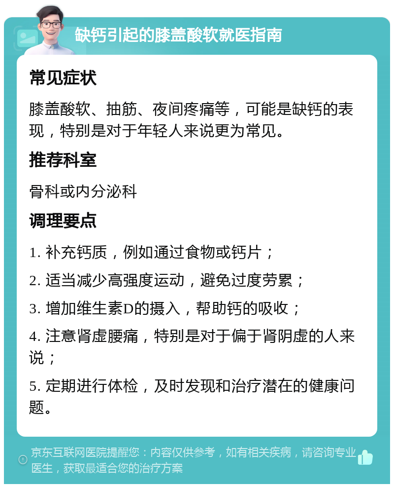 缺钙引起的膝盖酸软就医指南 常见症状 膝盖酸软、抽筋、夜间疼痛等，可能是缺钙的表现，特别是对于年轻人来说更为常见。 推荐科室 骨科或内分泌科 调理要点 1. 补充钙质，例如通过食物或钙片； 2. 适当减少高强度运动，避免过度劳累； 3. 增加维生素D的摄入，帮助钙的吸收； 4. 注意肾虚腰痛，特别是对于偏于肾阴虚的人来说； 5. 定期进行体检，及时发现和治疗潜在的健康问题。