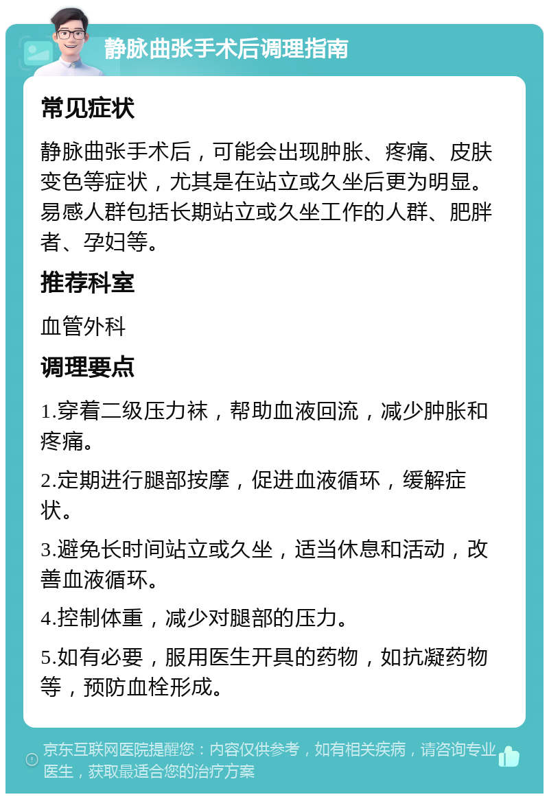 静脉曲张手术后调理指南 常见症状 静脉曲张手术后，可能会出现肿胀、疼痛、皮肤变色等症状，尤其是在站立或久坐后更为明显。易感人群包括长期站立或久坐工作的人群、肥胖者、孕妇等。 推荐科室 血管外科 调理要点 1.穿着二级压力袜，帮助血液回流，减少肿胀和疼痛。 2.定期进行腿部按摩，促进血液循环，缓解症状。 3.避免长时间站立或久坐，适当休息和活动，改善血液循环。 4.控制体重，减少对腿部的压力。 5.如有必要，服用医生开具的药物，如抗凝药物等，预防血栓形成。