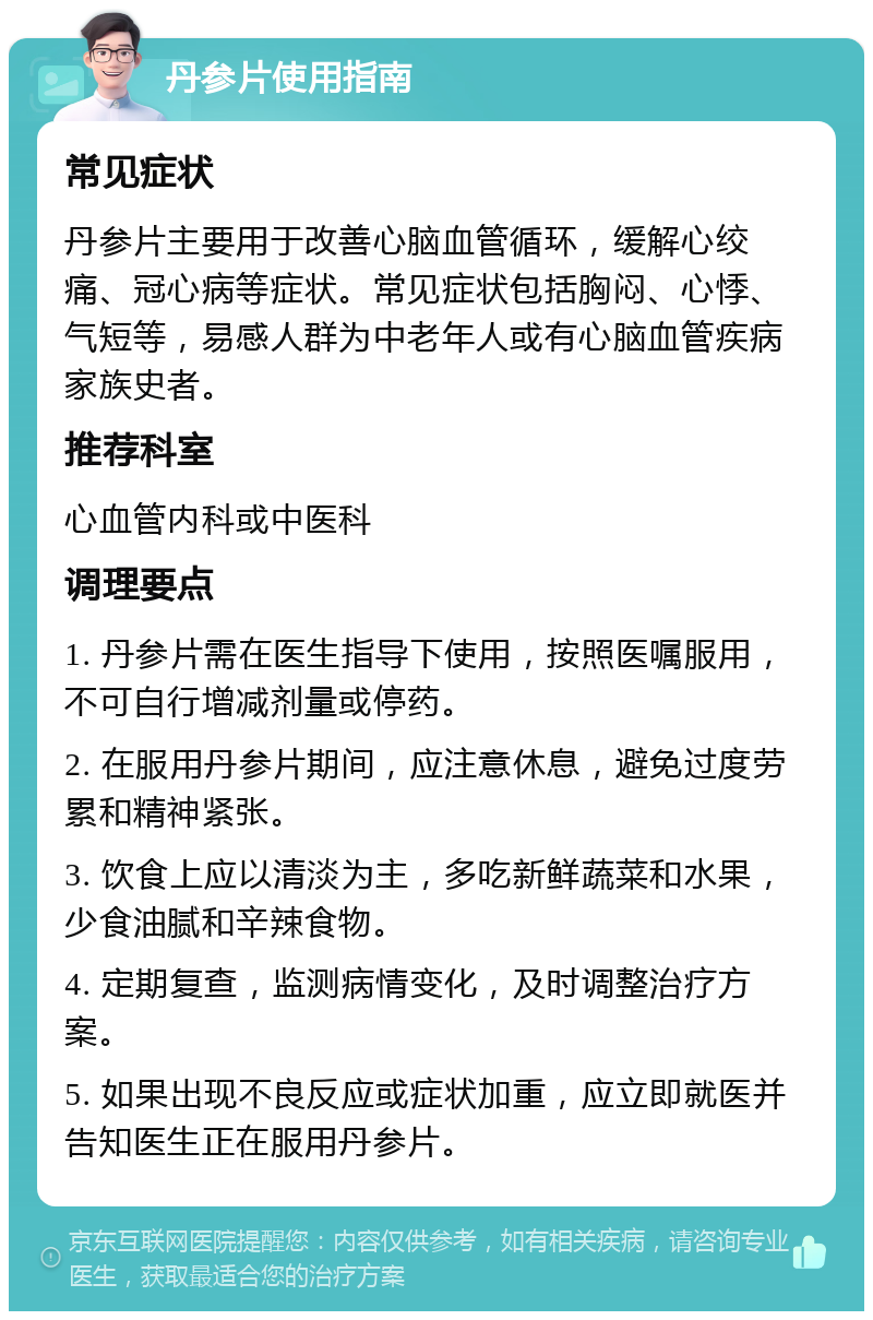 丹参片使用指南 常见症状 丹参片主要用于改善心脑血管循环，缓解心绞痛、冠心病等症状。常见症状包括胸闷、心悸、气短等，易感人群为中老年人或有心脑血管疾病家族史者。 推荐科室 心血管内科或中医科 调理要点 1. 丹参片需在医生指导下使用，按照医嘱服用，不可自行增减剂量或停药。 2. 在服用丹参片期间，应注意休息，避免过度劳累和精神紧张。 3. 饮食上应以清淡为主，多吃新鲜蔬菜和水果，少食油腻和辛辣食物。 4. 定期复查，监测病情变化，及时调整治疗方案。 5. 如果出现不良反应或症状加重，应立即就医并告知医生正在服用丹参片。