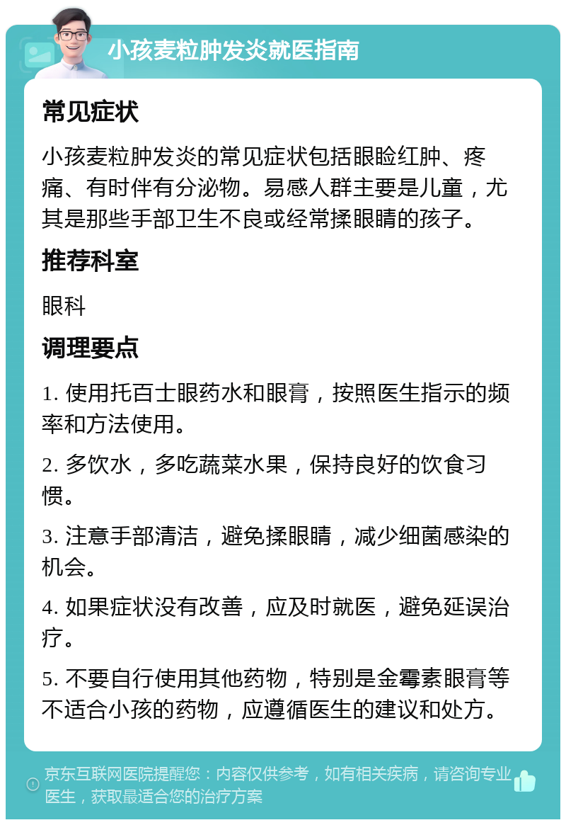 小孩麦粒肿发炎就医指南 常见症状 小孩麦粒肿发炎的常见症状包括眼睑红肿、疼痛、有时伴有分泌物。易感人群主要是儿童，尤其是那些手部卫生不良或经常揉眼睛的孩子。 推荐科室 眼科 调理要点 1. 使用托百士眼药水和眼膏，按照医生指示的频率和方法使用。 2. 多饮水，多吃蔬菜水果，保持良好的饮食习惯。 3. 注意手部清洁，避免揉眼睛，减少细菌感染的机会。 4. 如果症状没有改善，应及时就医，避免延误治疗。 5. 不要自行使用其他药物，特别是金霉素眼膏等不适合小孩的药物，应遵循医生的建议和处方。