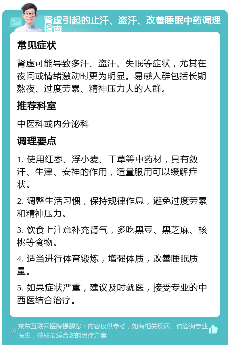 肾虚引起的止汗、盗汗、改善睡眠中药调理指南 常见症状 肾虚可能导致多汗、盗汗、失眠等症状，尤其在夜间或情绪激动时更为明显。易感人群包括长期熬夜、过度劳累、精神压力大的人群。 推荐科室 中医科或内分泌科 调理要点 1. 使用红枣、浮小麦、干草等中药材，具有敛汗、生津、安神的作用，适量服用可以缓解症状。 2. 调整生活习惯，保持规律作息，避免过度劳累和精神压力。 3. 饮食上注意补充肾气，多吃黑豆、黑芝麻、核桃等食物。 4. 适当进行体育锻炼，增强体质，改善睡眠质量。 5. 如果症状严重，建议及时就医，接受专业的中西医结合治疗。