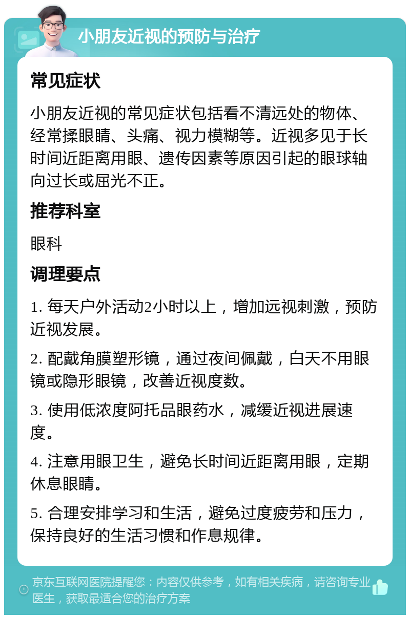 小朋友近视的预防与治疗 常见症状 小朋友近视的常见症状包括看不清远处的物体、经常揉眼睛、头痛、视力模糊等。近视多见于长时间近距离用眼、遗传因素等原因引起的眼球轴向过长或屈光不正。 推荐科室 眼科 调理要点 1. 每天户外活动2小时以上，增加远视刺激，预防近视发展。 2. 配戴角膜塑形镜，通过夜间佩戴，白天不用眼镜或隐形眼镜，改善近视度数。 3. 使用低浓度阿托品眼药水，减缓近视进展速度。 4. 注意用眼卫生，避免长时间近距离用眼，定期休息眼睛。 5. 合理安排学习和生活，避免过度疲劳和压力，保持良好的生活习惯和作息规律。