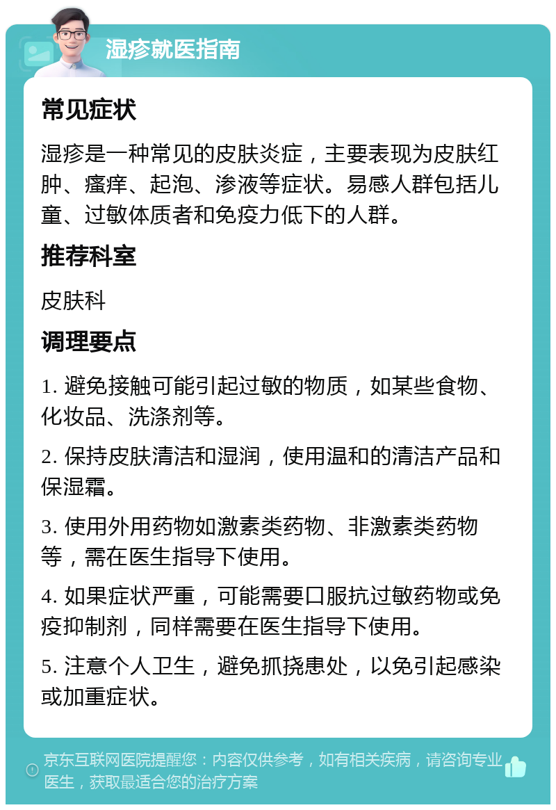 湿疹就医指南 常见症状 湿疹是一种常见的皮肤炎症，主要表现为皮肤红肿、瘙痒、起泡、渗液等症状。易感人群包括儿童、过敏体质者和免疫力低下的人群。 推荐科室 皮肤科 调理要点 1. 避免接触可能引起过敏的物质，如某些食物、化妆品、洗涤剂等。 2. 保持皮肤清洁和湿润，使用温和的清洁产品和保湿霜。 3. 使用外用药物如激素类药物、非激素类药物等，需在医生指导下使用。 4. 如果症状严重，可能需要口服抗过敏药物或免疫抑制剂，同样需要在医生指导下使用。 5. 注意个人卫生，避免抓挠患处，以免引起感染或加重症状。