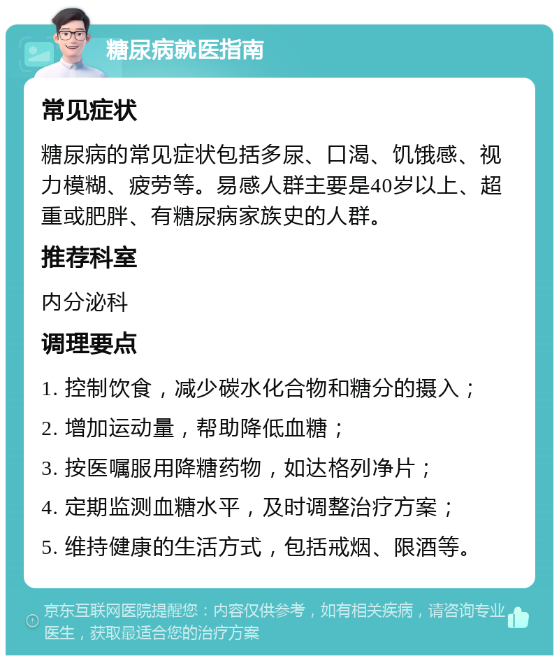 糖尿病就医指南 常见症状 糖尿病的常见症状包括多尿、口渴、饥饿感、视力模糊、疲劳等。易感人群主要是40岁以上、超重或肥胖、有糖尿病家族史的人群。 推荐科室 内分泌科 调理要点 1. 控制饮食，减少碳水化合物和糖分的摄入； 2. 增加运动量，帮助降低血糖； 3. 按医嘱服用降糖药物，如达格列净片； 4. 定期监测血糖水平，及时调整治疗方案； 5. 维持健康的生活方式，包括戒烟、限酒等。