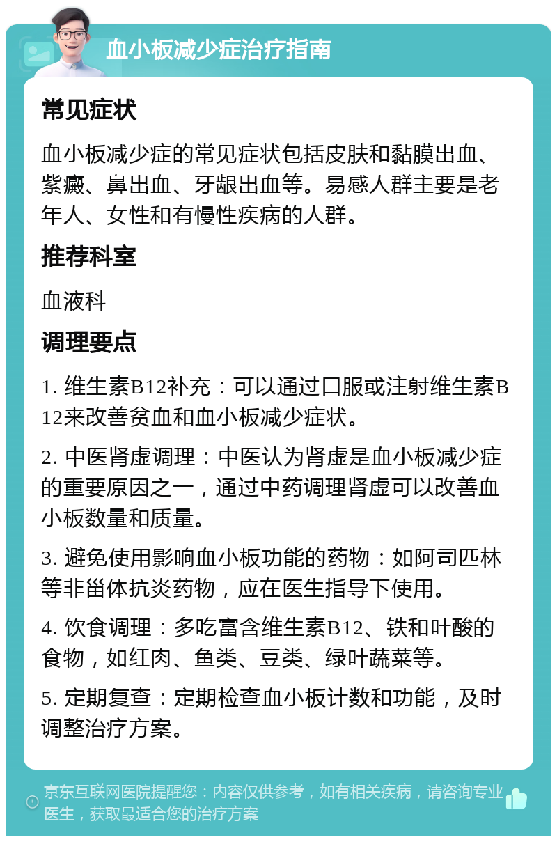 血小板减少症治疗指南 常见症状 血小板减少症的常见症状包括皮肤和黏膜出血、紫癜、鼻出血、牙龈出血等。易感人群主要是老年人、女性和有慢性疾病的人群。 推荐科室 血液科 调理要点 1. 维生素B12补充：可以通过口服或注射维生素B12来改善贫血和血小板减少症状。 2. 中医肾虚调理：中医认为肾虚是血小板减少症的重要原因之一，通过中药调理肾虚可以改善血小板数量和质量。 3. 避免使用影响血小板功能的药物：如阿司匹林等非甾体抗炎药物，应在医生指导下使用。 4. 饮食调理：多吃富含维生素B12、铁和叶酸的食物，如红肉、鱼类、豆类、绿叶蔬菜等。 5. 定期复查：定期检查血小板计数和功能，及时调整治疗方案。