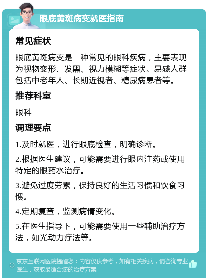 眼底黄斑病变就医指南 常见症状 眼底黄斑病变是一种常见的眼科疾病，主要表现为视物变形、发黑、视力模糊等症状。易感人群包括中老年人、长期近视者、糖尿病患者等。 推荐科室 眼科 调理要点 1.及时就医，进行眼底检查，明确诊断。 2.根据医生建议，可能需要进行眼内注药或使用特定的眼药水治疗。 3.避免过度劳累，保持良好的生活习惯和饮食习惯。 4.定期复查，监测病情变化。 5.在医生指导下，可能需要使用一些辅助治疗方法，如光动力疗法等。