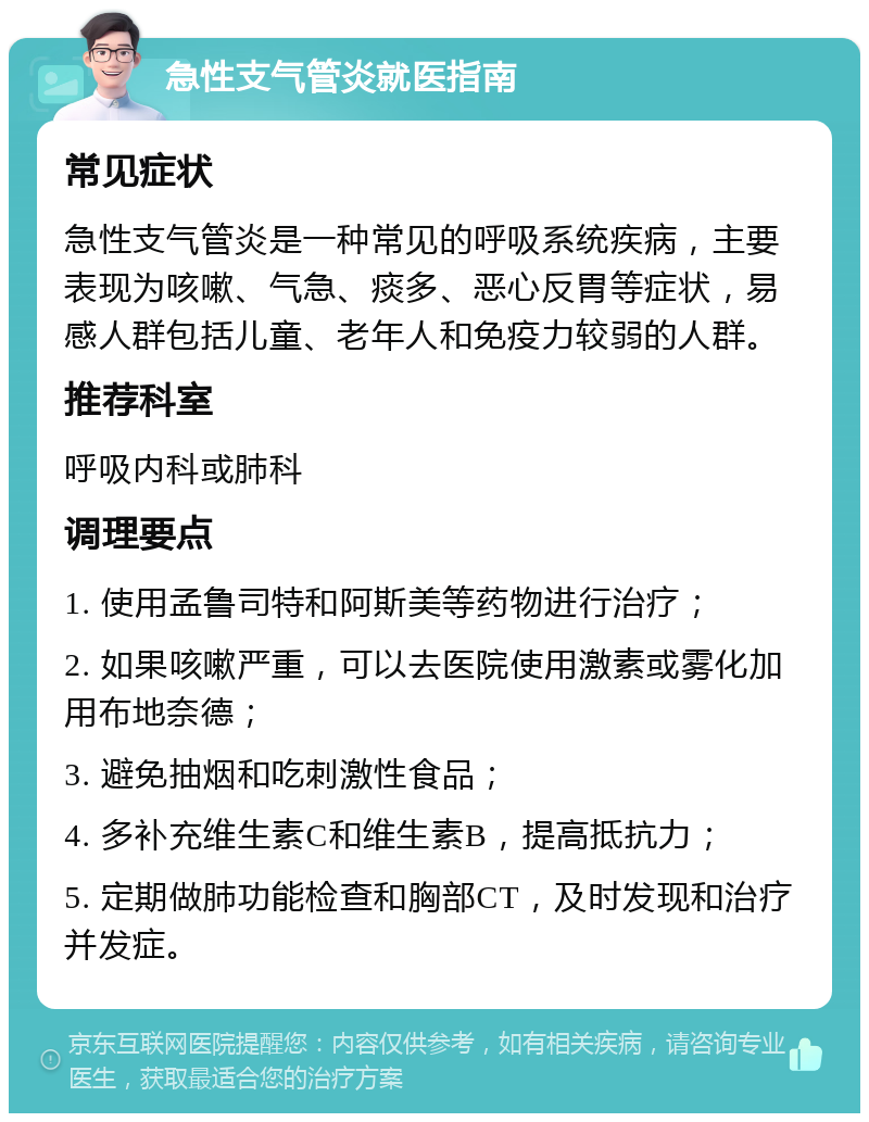 急性支气管炎就医指南 常见症状 急性支气管炎是一种常见的呼吸系统疾病，主要表现为咳嗽、气急、痰多、恶心反胃等症状，易感人群包括儿童、老年人和免疫力较弱的人群。 推荐科室 呼吸内科或肺科 调理要点 1. 使用孟鲁司特和阿斯美等药物进行治疗； 2. 如果咳嗽严重，可以去医院使用激素或雾化加用布地奈德； 3. 避免抽烟和吃刺激性食品； 4. 多补充维生素C和维生素B，提高抵抗力； 5. 定期做肺功能检查和胸部CT，及时发现和治疗并发症。