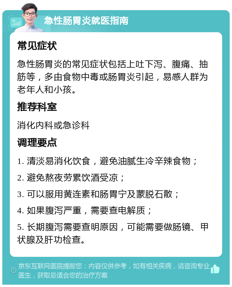 急性肠胃炎就医指南 常见症状 急性肠胃炎的常见症状包括上吐下泻、腹痛、抽筋等，多由食物中毒或肠胃炎引起，易感人群为老年人和小孩。 推荐科室 消化内科或急诊科 调理要点 1. 清淡易消化饮食，避免油腻生冷辛辣食物； 2. 避免熬夜劳累饮酒受凉； 3. 可以服用黄连素和肠胃宁及蒙脱石散； 4. 如果腹泻严重，需要查电解质； 5. 长期腹泻需要查明原因，可能需要做肠镜、甲状腺及肝功检查。