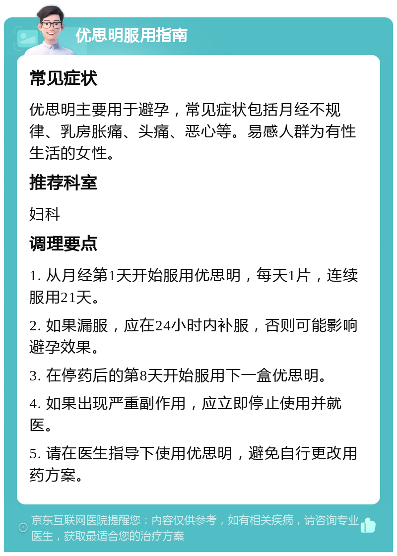 优思明服用指南 常见症状 优思明主要用于避孕，常见症状包括月经不规律、乳房胀痛、头痛、恶心等。易感人群为有性生活的女性。 推荐科室 妇科 调理要点 1. 从月经第1天开始服用优思明，每天1片，连续服用21天。 2. 如果漏服，应在24小时内补服，否则可能影响避孕效果。 3. 在停药后的第8天开始服用下一盒优思明。 4. 如果出现严重副作用，应立即停止使用并就医。 5. 请在医生指导下使用优思明，避免自行更改用药方案。