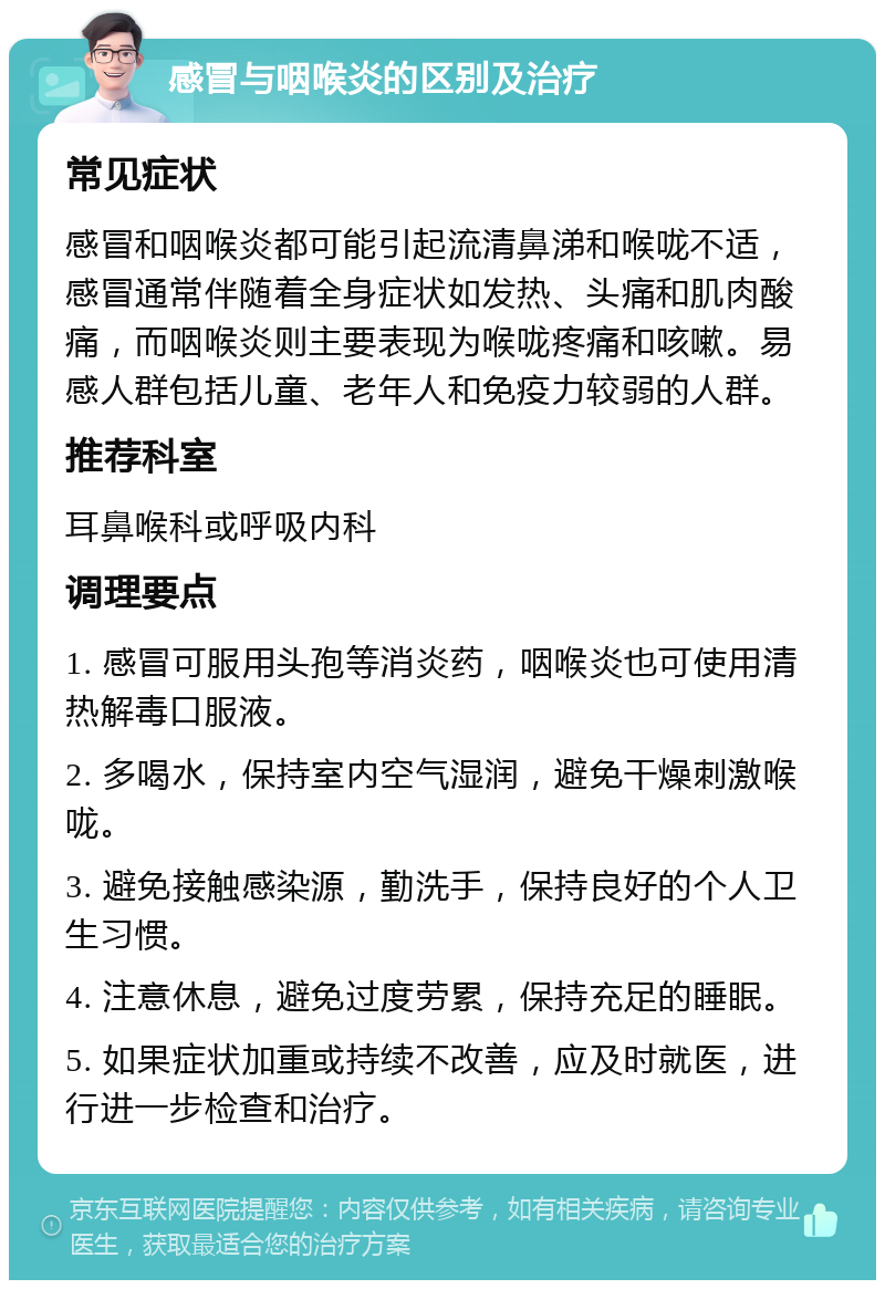 感冒与咽喉炎的区别及治疗 常见症状 感冒和咽喉炎都可能引起流清鼻涕和喉咙不适，感冒通常伴随着全身症状如发热、头痛和肌肉酸痛，而咽喉炎则主要表现为喉咙疼痛和咳嗽。易感人群包括儿童、老年人和免疫力较弱的人群。 推荐科室 耳鼻喉科或呼吸内科 调理要点 1. 感冒可服用头孢等消炎药，咽喉炎也可使用清热解毒口服液。 2. 多喝水，保持室内空气湿润，避免干燥刺激喉咙。 3. 避免接触感染源，勤洗手，保持良好的个人卫生习惯。 4. 注意休息，避免过度劳累，保持充足的睡眠。 5. 如果症状加重或持续不改善，应及时就医，进行进一步检查和治疗。