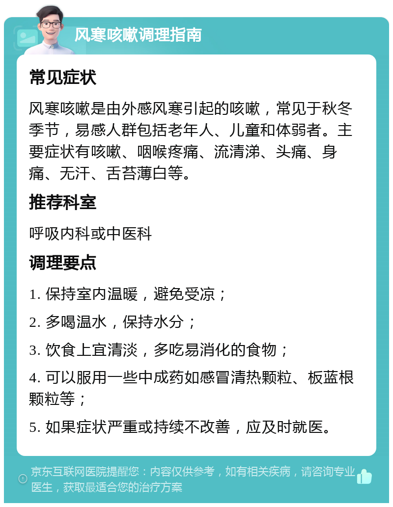 风寒咳嗽调理指南 常见症状 风寒咳嗽是由外感风寒引起的咳嗽，常见于秋冬季节，易感人群包括老年人、儿童和体弱者。主要症状有咳嗽、咽喉疼痛、流清涕、头痛、身痛、无汗、舌苔薄白等。 推荐科室 呼吸内科或中医科 调理要点 1. 保持室内温暖，避免受凉； 2. 多喝温水，保持水分； 3. 饮食上宜清淡，多吃易消化的食物； 4. 可以服用一些中成药如感冒清热颗粒、板蓝根颗粒等； 5. 如果症状严重或持续不改善，应及时就医。