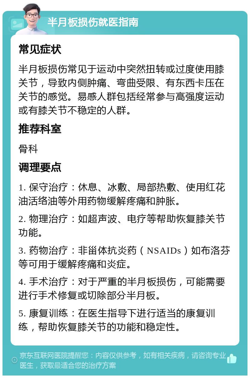 半月板损伤就医指南 常见症状 半月板损伤常见于运动中突然扭转或过度使用膝关节，导致内侧肿痛、弯曲受限、有东西卡压在关节的感觉。易感人群包括经常参与高强度运动或有膝关节不稳定的人群。 推荐科室 骨科 调理要点 1. 保守治疗：休息、冰敷、局部热敷、使用红花油活络油等外用药物缓解疼痛和肿胀。 2. 物理治疗：如超声波、电疗等帮助恢复膝关节功能。 3. 药物治疗：非甾体抗炎药（NSAIDs）如布洛芬等可用于缓解疼痛和炎症。 4. 手术治疗：对于严重的半月板损伤，可能需要进行手术修复或切除部分半月板。 5. 康复训练：在医生指导下进行适当的康复训练，帮助恢复膝关节的功能和稳定性。